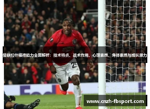 曼联拉什福德能力全面解析：技术特点、战术作用、心理素质、身体素质与成长潜力