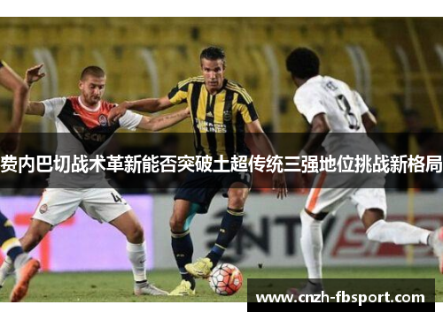 费内巴切战术革新能否突破土超传统三强地位挑战新格局 费内巴切战术革新能否突破土超传统三强地位挑战新格局