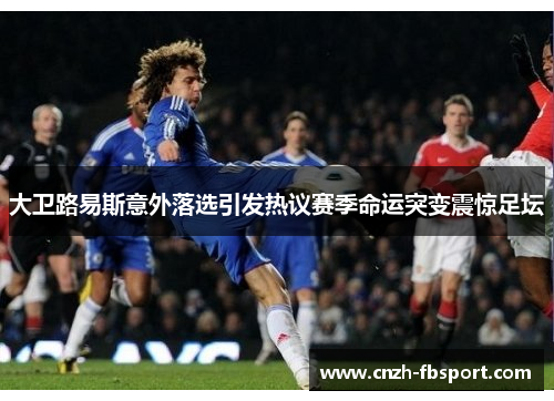 大卫路易斯意外落选引发热议赛季命运突变震惊足坛 大卫路易斯意外落选引发热议赛季命运突变震惊足坛