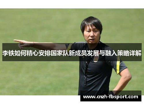 李铁如何精心安排国家队新成员发展与融入策略详解 李铁如何精心安排国家队新成员发展与融入策略详解