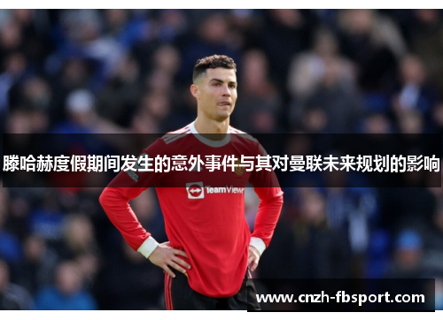 滕哈赫度假期间发生的意外事件与其对曼联未来规划的影响