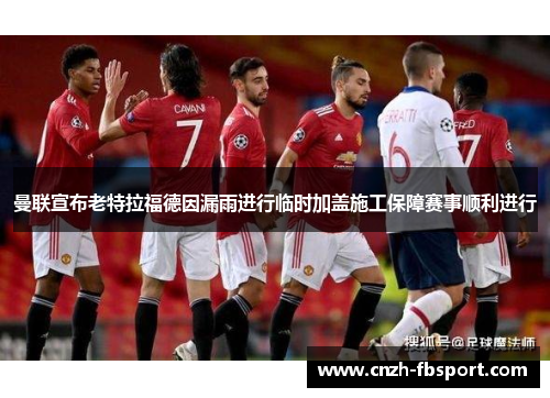 曼联宣布老特拉福德因漏雨进行临时加盖施工保障赛事顺利进行 曼联宣布老特拉福德因漏雨进行临时加盖施工保障赛事顺利进行